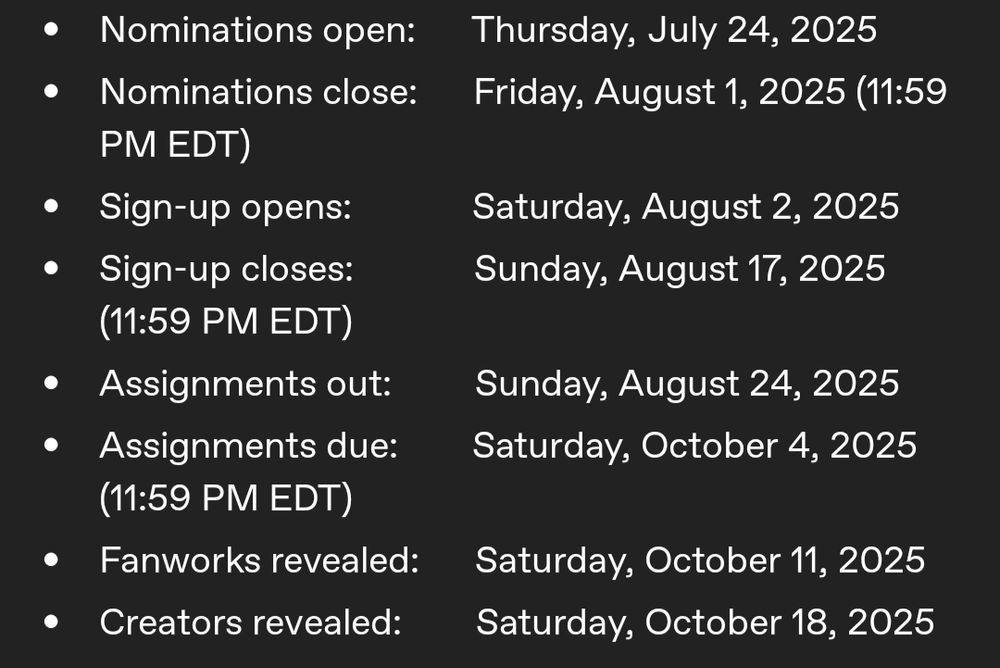 Nominations open: Thursday, July 24, 2025
Nominations close: Friday, August 1, 2025 (11:59 PM EDT)
Sign-up opens: Saturday, August 2, 2025
Sign-up closes: Sunday, August 17, 2025 (11:59 PM EDT)
Assignments out: Sunday, August 24, 2025 
Assignments due: Saturday, October 4, 2025 (11:59 PM EDT)
Fanworks revealed: Saturday, October 11, 2025
Creators revealed: Saturday, October 18, 2025