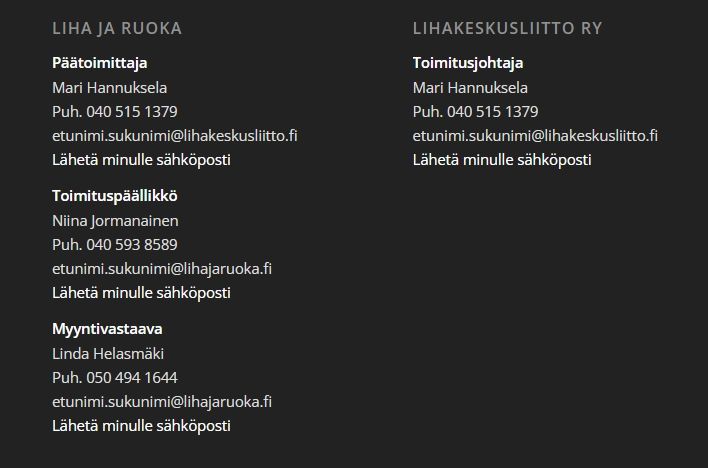 Kuvakaappaus Liha ja ruoka -toimituksen tiedoista.

Liha ja ruoka
Päätoimittaja
Mari Hannuksela
Puh. 040 515 1379
etunimi.sukunimi@lihakeskusliitto.fi
Lähetä minulle sähköposti

Toimituspäällikkö
Niina Jormanainen
Puh. 040 593 8589
etunimi.sukunimi@lihajaruoka.fi
Lähetä minulle sähköposti

Myyntivastaava
Linda Helasmäki
Puh. 050 494 1644
etunimi.sukunimi@lihajaruoka.fi
Lähetä minulle sähköposti

Lihakeskusliitto ry
Toimitusjohtaja
Mari Hannuksela
Puh. 040 515 1379
etunimi.sukunimi@lihakeskusliitto.fi
Lähetä minulle sähköposti