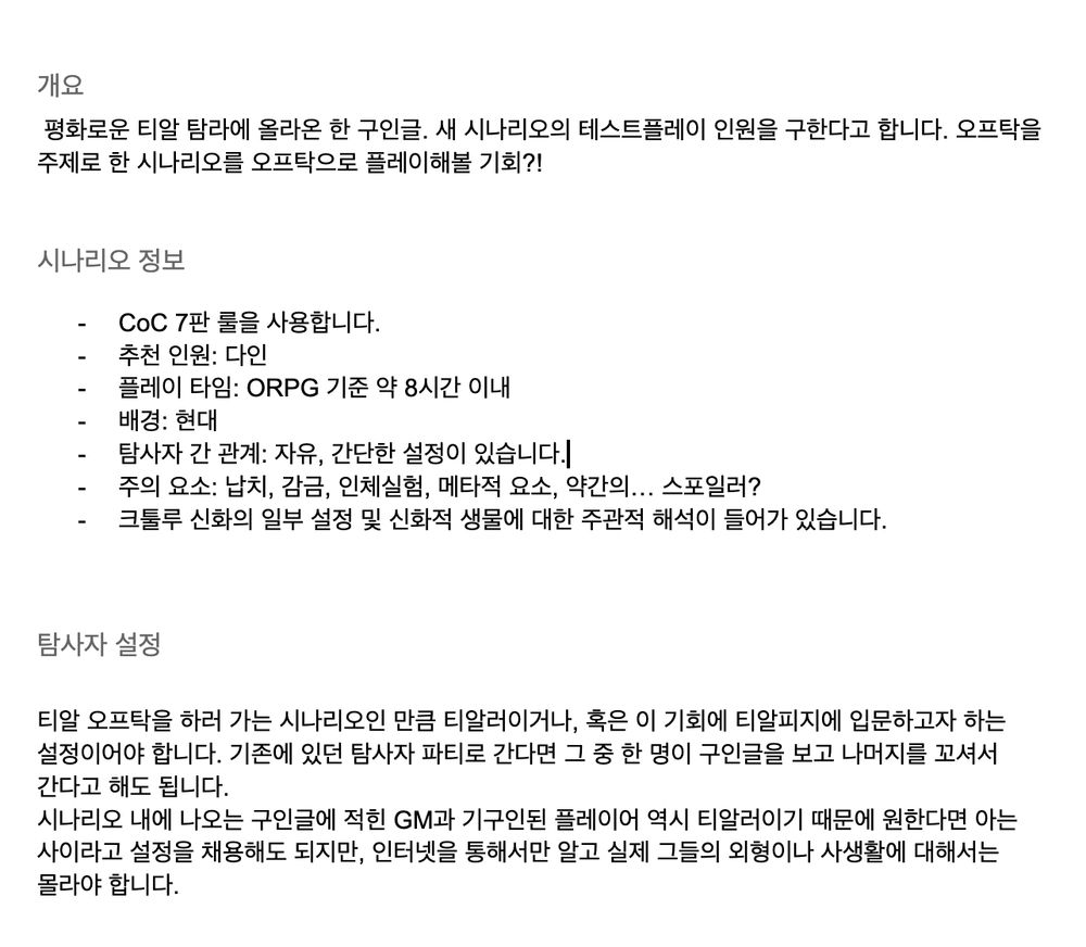 시나리오 개요 이미지입니다

개요
 평화로운 티알 탐라에 올라온 한 구인글. 새 시나리오의 테스트플레이 인원을 구한다고 합니다. 오프탁을 주제로 한 시나리오를 오프탁으로 플레이해볼 기회?!

시나리오 정보
CoC 7판 룰을 사용합니다.
추천 인원: 다인
플레이 타임: ORPG 기준 약 8시간 이내
배경: 현대
탐사자 간 관계: 자유, 간단한 설정이 있습니다.
주의 요소: 납치, 감금, 인체실험, 메타적 요소, 약간의… 스포일러?
크툴루 신화의 일부 설정 및 신화적 생물에 대한 주관적 해석이 들어가 있습니다.

탐사자 설정

티알 오프탁을 하러 가는 시나리오인 만큼 티알러이거나, 혹은 이 기회에 티알피지에 입문하고자 하는 설정이어야 합니다. 기존에 있던 탐사자 파티로 간다면 그 중 한 명이 구인글을 보고 나머지를 꼬셔서 간다고 해도 됩니다.
