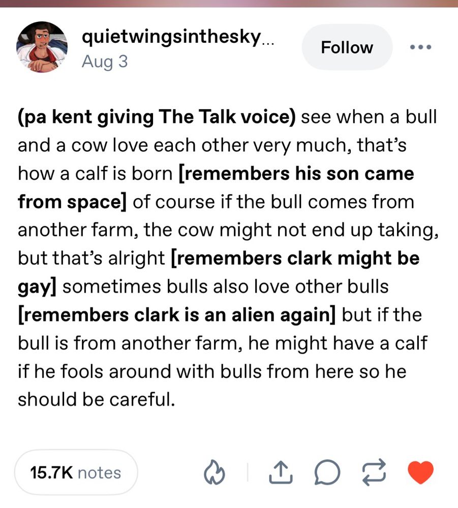 post from tumblr user quietwingsinthesky:

“(pa kent giving The Talk voice) 

See when a bull and a cow love each other very much, that’s how a calf is born 

[remembers his son came from space] of course if the bull comes from another farm, the cow might not end up taking, but that’s alright 

[remembers clark might be gay] sometimes bulls also love other bulls 

[remembers clark is an alien again] but if the bull is from another farm, he might have a calf if he fools around with bulls from here so he should be careful.”