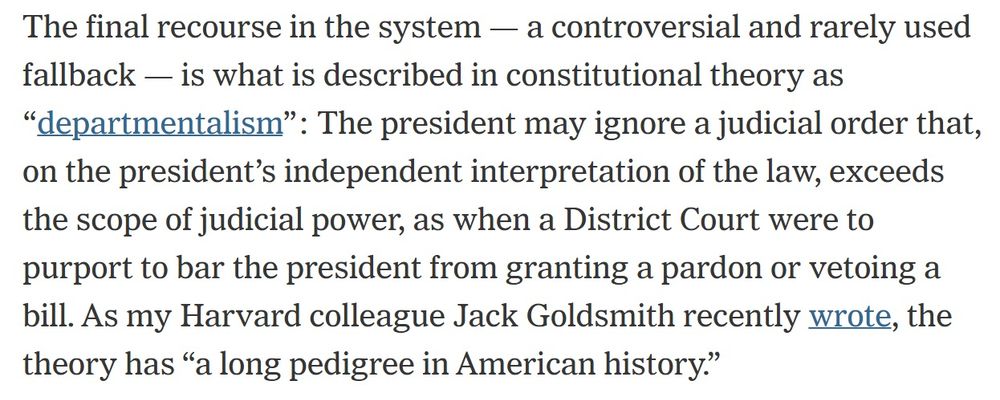 The final recourse in the system — a controversial and rarely used fallback — is what is described in constitutional theory as “departmentalism”: The president may ignore a judicial order that, on the president’s independent interpretation of the law, exceeds the scope of judicial power, as when a District Court were to purport to bar the president from granting a pardon or vetoing a bill. As my Harvard colleague Jack Goldsmith recently wrote, the theory has “a long pedigree in American history.”