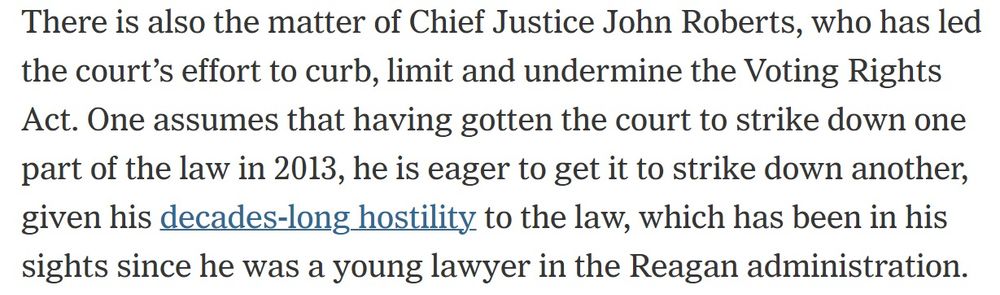 There is also the matter of Chief Justice John Roberts, who has led the court’s effort to curb, limit and undermine the Voting Rights Act. One assumes that having gotten the court to strike down one part of the law in 2013, he is eager to get it to strike down another, given his decades-long hostility to the law, which has been in his sights since he was a young lawyer in the Reagan administration.