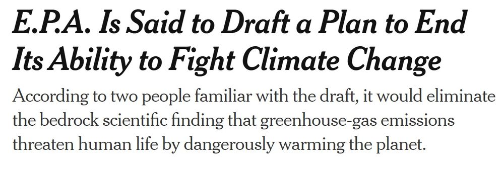 NYT HED: E.P.A. Is Said to Draft a Plan to End Its Ability to Fight Climate Change
According to two people familiar with the draft, it would eliminate the bedrock scientific finding that greenhouse-gas emissions threaten human life by dangerously warming the planet.