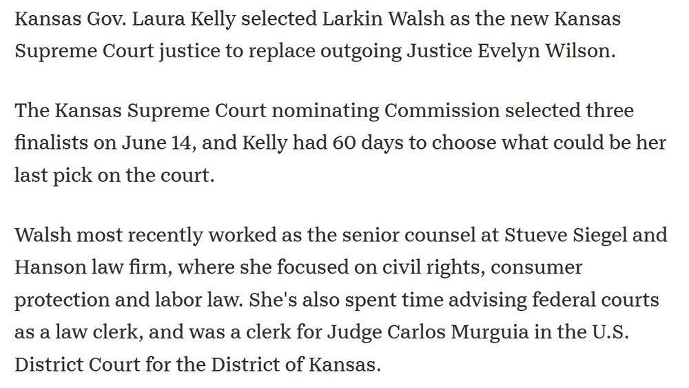 Kansas Gov. Laura Kelly selected Larkin Walsh as the new Kansas Supreme Court justice to replace outgoing Justice Evelyn Wilson.

The Kansas Supreme Court nominating Commission selected three finalists on June 14, and Kelly had 60 days to choose what could be her last pick on the court.

Walsh most recently worked as the senior counsel at Stueve Siegel and Hanson law firm, where she focused on civil rights, consumer protection and labor law. She's also spent time advising federal courts as a law clerk, and was a clerk for Judge Carlos Murguia in the U.S. District Court for the District of Kansas.