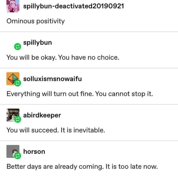A screenshot from Tumblr:

spillybun-deactivated20190921: Ominous positivity

spillybun: You will be okay. You have no choice.

solluxismsnowaifu: Everything will turn out fine. You cannot stop it.

abirdkeeper: You will succeed. It is inevitable.

horson: Better days are already coming. It is too late now.