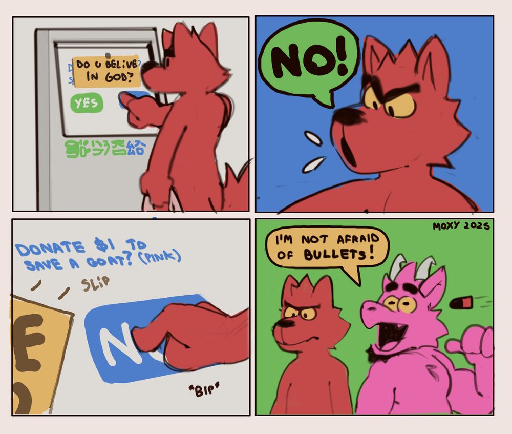 4 panel comic featuring Nile, the red wolf, using an electronic cashier.
1: Nile is in front of the machine. it asks "DO U BELIVE IN GOD?", with buttons for Yes and No.
2. Nile shouts "NO!".
3. Nile quickly presses the No button. The message reveals itself to have been a piece of paper glued on top of the actual message displayed by the machine, which reads "Donate $1 to save a goat? (pink)".
4. Niles stares at the machine with no expression. Smith the pink goat is behind Nile, with an energetic pose, claiming "I'm not afraid of bullets!", as a bullet he hasn't noticed flies at him.
Furry, comic.