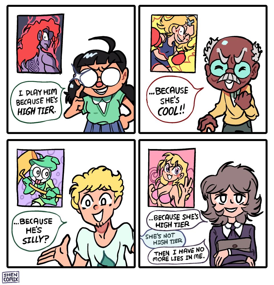Tirinha de 4 painéis do Shen Comix.
Painel 1: pessoa de óculos, saia e suéter ao lado da imagem de um personagem com cara de mau, cabeludo, de costas olhando por cima do ombro. Ela diz "Eu jogo com ele porque ele é tier alto."
Painel 2: senhor calvo e grisalho de bengala ao lado da imagem de uma personagem loira, de uniforme de líder de torcida e luvas de boxe. Ele diz "... Porque ela é legal!"
Painel 3: homem loiro e atlético ao lado da imagem de um personagem com cara de bobo, língua de fora e uma marreta na mão. Ele diz "... porque ele é bobo?"
Painel 4: personagem com uniforme formal segurando uma mochila ao lado da imagem de uma personagem loira peituda de biquíni. Ela diz "... Porque ela é tier alto". Alguém fora do quadro diz "ela não é tier alto". E ela responde "então eu não tenho mais mentiras pra contar" 