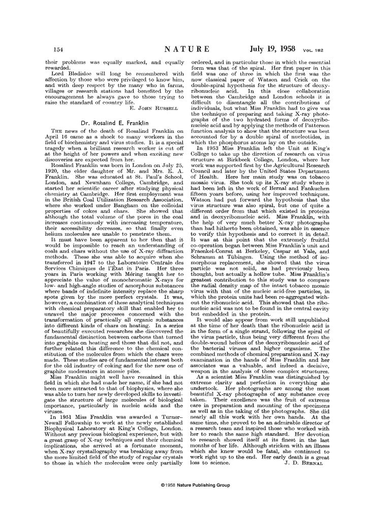 An obituary for Rosalind Franklin, written by J.D. Bernal.

Excerpt:

Dr. Rosalind E. Franklin
THE news of the death of Rosalind Franklin on April 16 [1958] came as a shock to many workers in the field of biochemistry and virus studies. It is a special tragedy when a brilliant research worker is cut off at the height of her powers and when exciting new discoveries are expected from her. 
...
As a scientist Miss Franklin was distinguished by extreme clarity and perfection in everything she undertook. Her photographs are among the most beautiful X-ray photographs of any substance ever taken. Their excellence was the fruit of extreme care in preparation and mounting of the specimens as well as in the taking of the photographs. She did nearly all this work with her own hands. At the same time, she proved to be an admirable director of a research team and inspired those who worked with her to reach the same high standard. Her devotion to research showed itself at its finest in the last months of her life. Although stricken with an illness which she knew would be fatal, she continued to work right up to the end. Her early death is a great loss to science.
J. D. BERNAL