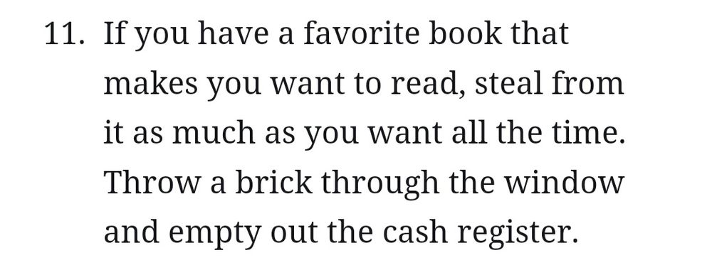 A cut out from Kaleb Horton's Writing about Writing. It reads "11. If you have a favorite book that makes you want to read, steal from it as much as you want all the time. Throw a brick through the window and empty out the cash register." 
