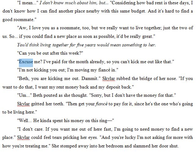 "I mean..." I don't know much about him, but... "Considering how bad rent is these days, I don't know how I can find another place nearby with this same budget. And it's hard to find a good roommate."
"Aw, I love you as a roommate, too, but we really want to live together; just the two of us. So... if you could find a new place as soon as possible, it'd be really great."
You'd think living together for five years would mean something to her. 
"Can you be out after this week?"
"Excuse me? I've paid for the month already, so you can't kick me out like that."
"I'm not kicking you out; I'm moving my fiancé in."
"Beth, you are kicking me out. Dammit." Skylar rubbed the bridge of her nose. "If you want to do that, I want my rent money back and my deposit back."
"Um..." Beth pouted as she thought. "Sorry, but I don't have the money for that."
Skylar gritted her teeth. "Then get your fiancé to pay for it, since he's the one who's going to be living here."
"Well... He kinda spent his money on this ring—"
"I don't care. If you want me out of here fast, I'm going to need money to find a new place." Skylar could feel tears pricking her eyes. "And you're lucky I'm not asking for more with how you're treating me." She stomped away into her bedroom and slammed her door shut.
