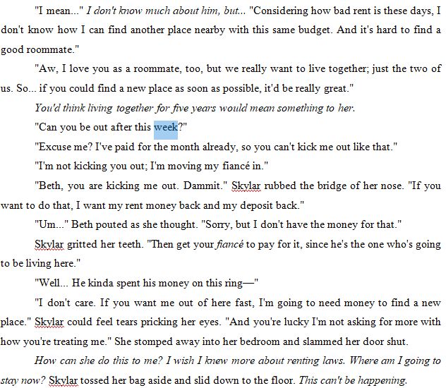 "I mean..." I don't know much about him, but... "Considering how bad rent is these days, I don't know how I can find another place nearby with this same budget. And it's hard to find a good roommate."
"Aw, I love you as a roommate, too, but we really want to live together; just the two of us. So... if you could find a new place as soon as possible, it'd be really great."
You'd think living together for five years would mean something to her. 
"Can you be out after this week?"
"Excuse me? I've paid for the month already, so you can't kick me out like that."
"I'm not kicking you out; I'm moving my fiancé in."
"Beth, you are kicking me out. Dammit." Skylar rubbed the bridge of her nose. "If you want to do that, I want my rent money back and my deposit back."
"Um..." Beth pouted as she thought. "Sorry, but I don't have the money for that."
Skylar gritted her teeth. "Then get your fiancé to pay for it, since he's the one who's going to be living here."
"Well... He kinda spent his money on this ring—"
"I don't care. If you want me out of here fast, I'm going to need money to find a new place." Skylar could feel tears pricking her eyes. "And you're lucky I'm not asking for more with how you're treating me." She stomped away into her bedroom and slammed her door shut.
How can she do this to me? I wish I knew more about renting laws. Where am I going to stay now? Skylar tossed her bag aside and slid down to the floor. This can't be happening. 

