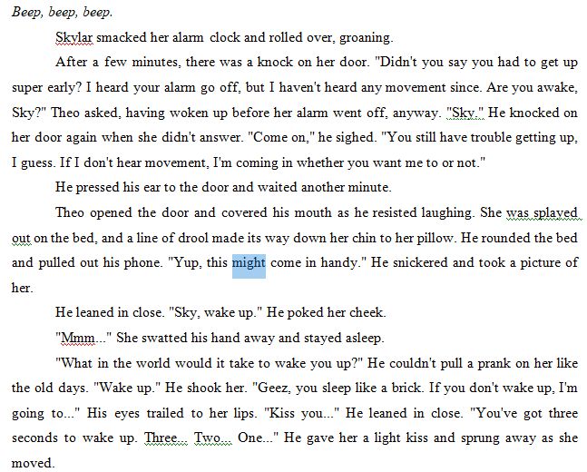 Beep, beep, beep. 
Skylar smacked her alarm clock and rolled over, groaning. 
After a few minutes, there was a knock on her door. "Didn't you say you had to get up super early? I heard your alarm go off, but I haven't heard any movement since. Are you awake, Sky?" Theo asked, having woken up before her alarm went off, anyway. "Sky." He knocked on her door again when she didn't answer. "Come on," he sighed. "You still have trouble getting up, I guess. If I don't hear movement, I'm coming in whether you want me to or not."
He pressed his ear to the door and waited another minute.
Theo opened the door and covered his mouth as he resisted laughing. She was splayed out on the bed, and a line of drool made its way down her chin to her pillow. He rounded the bed and pulled out his phone. "Yup, this might come in handy." He snickered and took a picture of her.
He leaned in close. "Sky, wake up." He poked her cheek. 
"Mmm..." She swatted his hand away and stayed asleep.
"What in the world would it take to wake you up?" He couldn't pull a prank on her like the old days. "Wake up." He shook her. "Geez, you sleep like a brick. If you don't wake up, I'm going to..." His eyes trailed to her lips. "Kiss you..." He leaned in close. "You've got three seconds to wake up. Three... Two... One..." He gave her a light kiss and sprung away as she moved.
