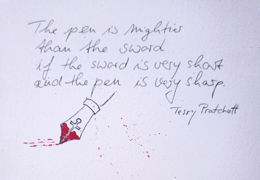 [DE] Handgeschriebener Text in schwarz: the pen is mightier than the sword if the sword is very short and the pen is very sharp. Terry Pratchett
Links unten eine gezeichnet Schreibfeder, deren Federschlitz die Form eines Schwertes hat. Rote Tinte an der Spitze die am Ende von angedeuteter roter Schrift aufliegt. Wenige feine rote Spritzer.

[EN] Handwritten text in black: the pen is mightier than the sword if the sword is very short and the pen is very sharp. Terry Pratchett

Bottom left: a drawn quill pen, its nib shaped like a sword. Red ink at the tip rests on the end of suggested red writing. A few fine red splashes.