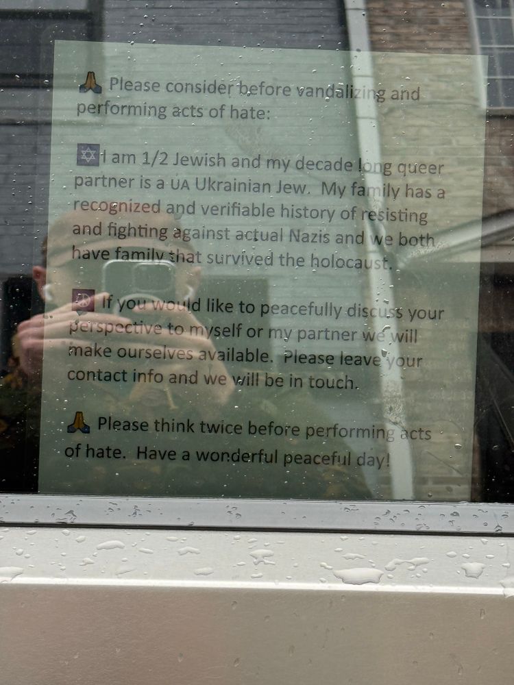 Note on a cybertruck: “Please consider before vandalizing and
performing acts of hate:
1 am 1/2 Jewish and my decade long queer partner is a u Ukrainian Jew. My family has a recognized and verifiable history of resisting and fighting against actual Nazis and we both have familv that survived the holocaust.
If you would like to peacefully discuss your perspective to myself or my partner we will make ourselves available. Please leave your contact info and we will be in touch.
Please think twice before performing acts
• of hate. Have a wonderful peaceful day!”