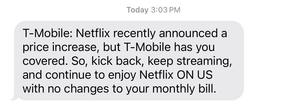 Text message: T-Mobile: Netflix recently announced a price increase, but T-Mobile has you covered. So, kick back, keep streaming, and continue to enjoy Netflix ON US with no changes to your monthly bill.