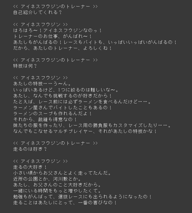 "アイネスフウジン"
気さくな長女気質のウマ娘。飛び出しの速さに定評があり、責任感が強い。妹2人(双子)がいるため、家計の足しにとアルバイトをしているが、本人は重荷に思っている風もない。

実家は5人家族で、年の離れた2人の双子の妹「スーちゃん」「ルーちゃん」がおり、アイネス自身は長女。日中働く父親と体の弱い母親に代わって、家事全般に加え母親や妹たちの世話をしてきた。入学の際も家計の足しになるようバイトを続けることを約束した。\n\n料理や裁縫、掃除など、なんでもこなす家庭的で家族思いの性格。よく食べよく走るをモットーにしており、携帯食の「タフネスバー」をいつも持ち歩いている。休日やトレーニングの後はアルバイトに勤しんでいる。\n\n常にサンバイザーを着用し、鼻先にそばかすがある。「はろはろー」「よろよろー」が口癖で、「◯◯なの」という口調が特徴的。友人からは「アイネス」、両親やバイト先のオーナーからは「フー」「フーちゃん」と呼ばれている。レースは誰よりも大好きだが、裕福とはいえない一般家庭の出身である。 苦学生でもあり、トレーニング後や週末にはアルバイトをこなし家計の手助けをしている。しかしバイトとの両立を苦にすることもなく、何事にも全力で明るく毎日を送る。\n\n母親からもらったトレセン学園でのチャンスを全力で楽しみ、結果を出したいと思っている。レーススケジュールによってシフト変更が頻繁にあるため、長期のバイトはコンビニ・ラーメン店・ポスティングの3本に留め、余った時間は単発バイトで稼いでいる。そのため休日は至るところで姿を見かけることができる。

"アイネスフウジンのトレーナー"
アイネスフウジンを担当する人。トレーナーとは、花形レースリーグである「トゥインクル・シリーズ」に参加する競争ウマ娘たちを指導する専門職。アイネスフウジンのトレーニングやリハビリの指導、出走するレースの選定と手続きに従事し、ウマ娘たちがウイニングライブで披露する歌とダンスの練習についても管理する。トレセン学園内のトレーナー寮で生活しており、収入は給料制で、地方トレーナーは安月給で苦労しているとの事。ボーナスがあるのかは不明だが、担当ウマ娘の成績に応じて何かしらの褒賞が与えられる可能性はある。