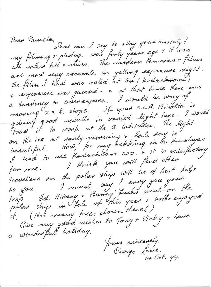 Dear Pamela,

What can I say to allay your anxiety! My filming and photog. was forty years ago & it was all rather hit & miss. The modern cameras & films are now very accurate in getting exposure right. The film I had was rated at 64 (Kodachrome) & exposure was guessed - & at that time there was a tendency to overexpose. I would be wary of moving 2 x f. stops. If your S.L.R. Minolta is giving good results in varied light here – I would trust it to work at the S. latitudes. The light on the ice at early morning & late day is beautiful. Now, for my trekking in the Himalayas I tend to use Kodachrome 200 & it is satisfactory for me. I think you will find other travellers on the polar ship will be of best help to you. I must say I envy you your trip. Ed. Hillary & Bunny Fuchs went on the polar ship in Feb. of this year & both enjoyed it. (Not many trees down there!)

Give my good wishes to Tony & Vicky & have a wonderful holiday.

Yours sincerely,
George Lowe
14 Oct. 94
