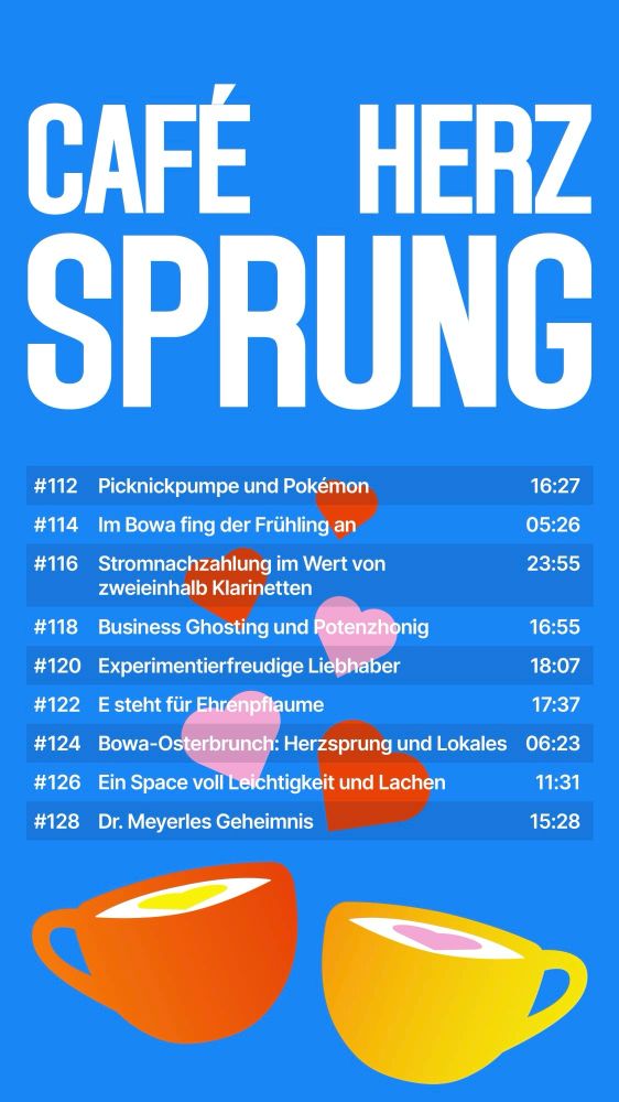 CAFÉ
HERZ SPRUNG
#112
Picknickpumpe und Pokémon
16:27
#114
Im Bowa fing der Frühling an
05:26
#116
Stromnachzahlung im Wert von zweieinhalb Klarinetten
23:55
#118
Business Ghosting und Potenzhonig
16:55
#120
Experimentierfreudige Liebhaber
18:07

#122 E steht für Ehrenpflaume
17:37
#124
Bowa-Osterbrunch: Herzsprung und Lokales
06:23
#126
Ein Space voll Leichtigkeit und Lachen
11:31
#128
Dr. Meyerles Geheimnis
15:28