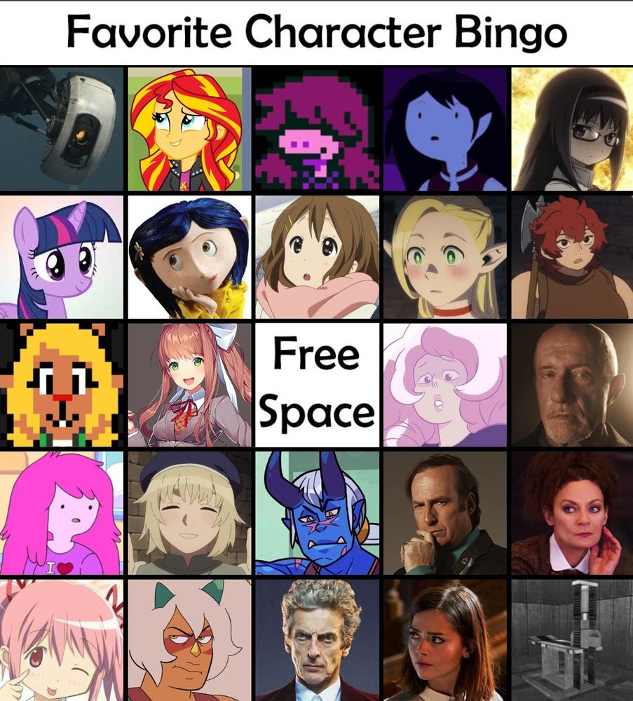 favorite character bingo.
characters (from left to right)
-
row 1: glados (portal 2), sunset shimmer (mlp), susie (deltarune), marceline the vampire queen (adventure time), homura akemi (madoka magica)
-
row 2: twilight sparkle (mlp), coraline jones (coraline 2009), yui (k-on), marcille (dungeon meshi), namari (dungeon meshi)
-
row 3: noelle holiday (deltarune), monika (ddlc), [blank free space], rose quartz (steven universe), mike ehrmantraut (breaking bad/better call saul)
-
row 4: princess bubblegum (adventure time), falin touden (dungeon meshi), dahlia aquino (monster prom series), saul goodmen (breaking bad/better call saul), missy (doctor who)
-
row 5: madoka kaname (madoka magica), jasper (steven universe), 12 (doctor who), clara oswald (doctor who), femur breaker 💕💖 (scp)