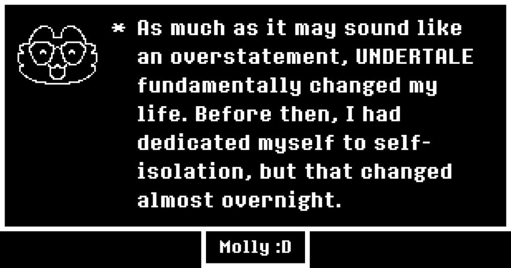*As much as it may sound like an overstatement, UNDERTALE fundamentally changed my life. Before then, I had dedicated myself to self-isolation, but that changed almost overnight.