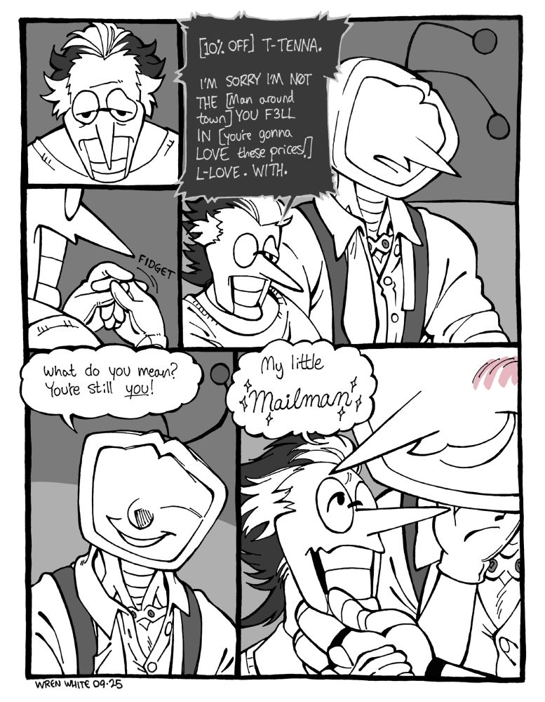 A comic of Tenna and Spamton sitting on a couch. Spamton looks dejected and fidgets with his fingers nervously. Suddenly, he says, "[10% OFF] T-TENNA. I'M SORRY I'M N0T THE [man around town] YOU F3LL IN [you're gonna LOVE these prices!] L-LOVE. WITH." Tenna looks at him with slight confusion, then worried reassurance. He says, "What do you mean? You're still you!" Then, leaning forward and tilting Spamton's chin up, he says sappily, "My little Mailman!"