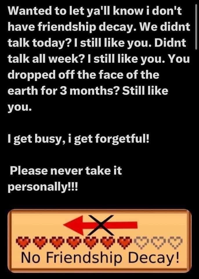 Wanted to let y'all know I don't have friendship decay. We didn't talk today? I still like you. Didn't talk all week? I still like you. You dropped off the face of the Earth for 3 months? Still like you. I get busy. I get forgetful. Please never take it personally! No friendship decay!