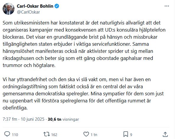 Tweet från Carl-Oskar Bohlin: "Som utrikesministern har konstaterat är det naturligtvis allvarligt att det organiseras kampanjer med konsekvensen att UD:s konsulära hjälptelefon blockeras. Det visar en grundläggande brist på hänsyn och missbrukar tillgängligheten staten erbjuder i viktiga servicefunktioner. Samma hänsynslöshet manifesteras också när aktivister sprider ut sig mellan riksdagshusen och beter sig som ett gäng oborstade gaphalsar med trummor och högtalare.

Vi har yttrandefrihet och den ska vi slå vakt om, men vi har även en ordningslagstiftning som faktiskt också är en central del av våra gemensamma demokratiska spelregler. Mina sympatier för dem som just nu uppenbart vill förstöra spelreglerna för det offentliga rummet är obefintliga."