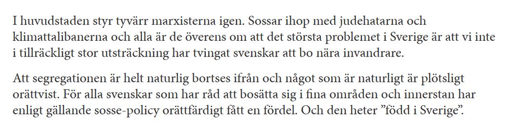 Screenshot på texten "I huvudstaden styr tyvärr marxisterna igen. Sossar ihop med judehatarna och klimattalibanerna och alla är de överens om att det största problemet i Sverige är att vi inte i tillräckligt stor utsträckning har tvingat svenskar att bo nära invandrare. 

Att segregationen är helt naturlig bortses ifrån och något som är naturligt är plötsligt orättvist. För alla svenskar som har råd att bosätta sig i fina områden och innerstan har enligt gällande sosse-policy orättfärdigt fått en fördel. Och den heter ”född i Sverige”. "
