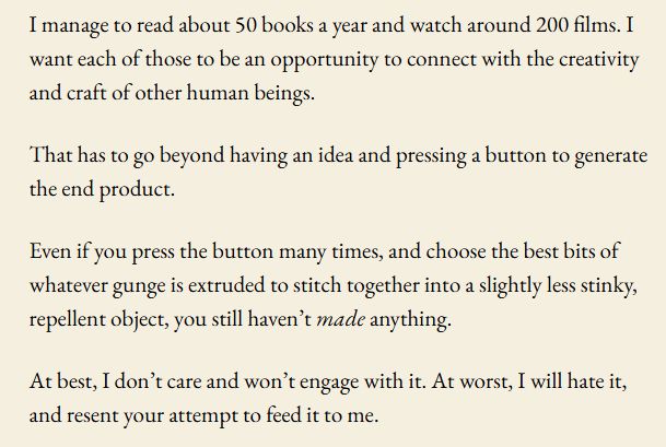 I manage to read about 50 books a year and watch around 200 films. I want each of those to be an opportunity to connect with the creativity and craft of other human beings.

That has to go beyond having an idea and pressing a button to generate the end product.

Even if you press the button many times, and choose the best bits of whatever gunge is extruded to stitch together into a slightly less stinky, repellent object, you still haven’t made anything.

At best, I don’t care and won’t engage with it. At worst, I will hate it, and resent your attempt to feed it to me.