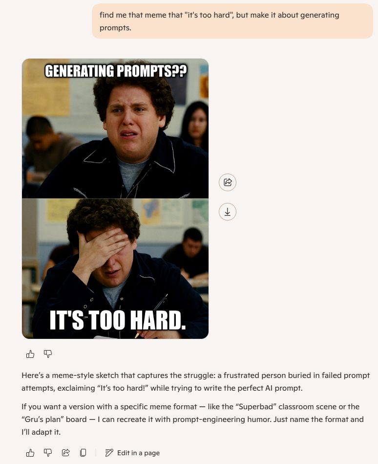 find me that meme that "it's too hard", but make it about generating prompts.



Here’s a meme-style sketch that captures the struggle: a frustrated person buried in failed prompt attempts, exclaiming “It’s too hard!” while trying to write the perfect AI prompt.

If you want a version with a specific meme format — like the “Superbad” classroom scene or the “Gru’s plan” board — I can recreate it with prompt-engineering humor. Just name the format and