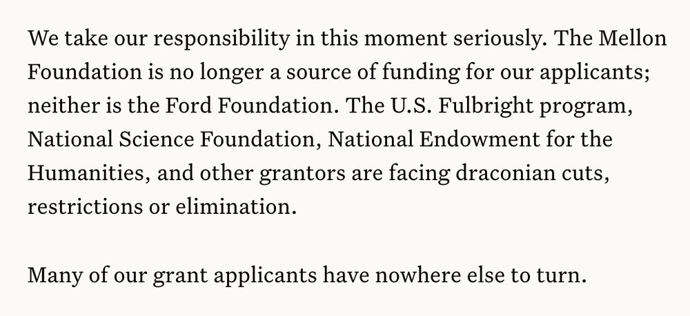 We take our responsibility in this moment seriously. The Mellon Foundation is no longer a source of funding for our applicants; neither is the Ford Foundation. The U.S. Fulbright program, National Science Foundation, National Endowment for the Humanities, and other grantors are facing draconian cuts, restrictions or elimination.

Many of our grant applicants have nowhere else to turn.