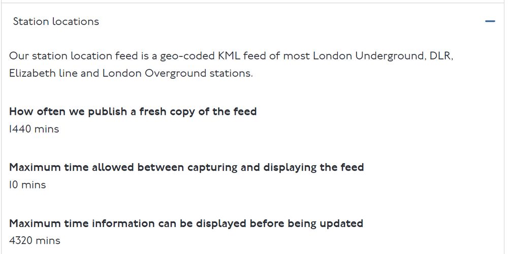 Text is a screen capture from TFL saying: 

Station locations
Our station location feed is a geo-coded KML feed of most London Underground, DLR, Elizabeth line and London Overground stations.

How often we publish a fresh copy of the feed
1440 mins

Maximum time allowed between capturing and displaying the feed
10 mins

Maximum time information can be displayed before being updated
4320 mins