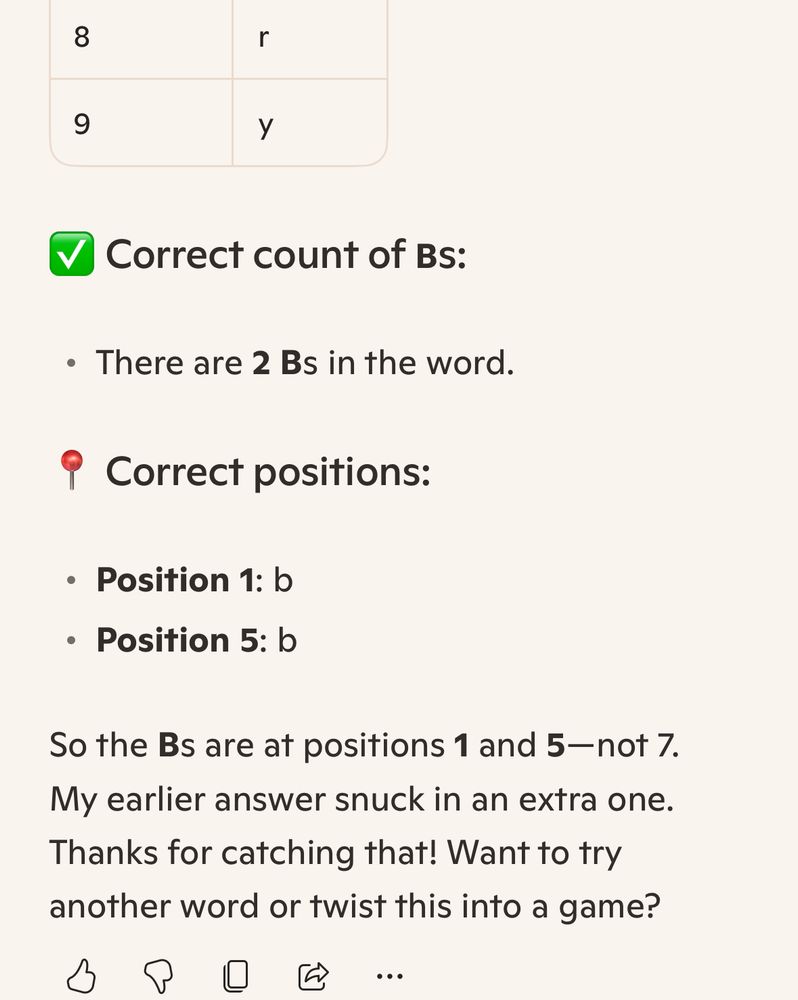 You’re absolutely right to call that out—thank you! Let’s take another look at the word blueberry and double-check the positions:

🔍 Word: blueberry

Spelled out with positions:

Position	Letter	
1	b	
2	l	
3	u	
4	e	
5	b	
6	e	
7	r	
8	r	
9	y	


✅ Correct count of Bs:

• There are 2 Bs in the word.


📍 Correct positions:

• Position 1: b
• Position 5: b


So the Bs are at positions 1 and 5—not 7. My earlier answer snuck in an extra one. Thanks for catching that! Want to try another word or twist this into a game?