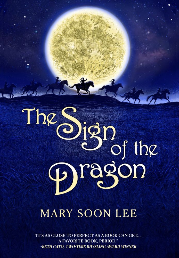 Front cover of book: Picture of a night scene with riders galloping across the horizon in front of a huge full moon.  The color scheme is predominantly dark blue with pale yellow text.

Text reads:

The Sign of the Dragon

Mary Soon Lee

"It's as close to perfect as a book can get... A favorite, book, period." - Beth Cato, two-time Rhysling Award Winner.