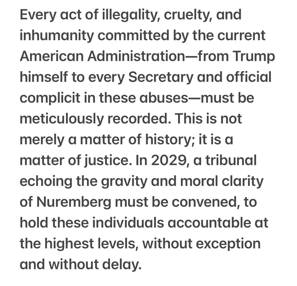 Every act of illegality, cruelty, and inhumanity committed by the current American Administration—from Trump himself to every Secretary and official complicit in these abuses—must be meticulously recorded. This is not merely a matter of history; it is a matter of justice. In 2029, a tribunal echoing the gravity and moral clarity of Nuremberg must be convened, to hold these individuals accountable at the highest levels, without exception and without delay.
