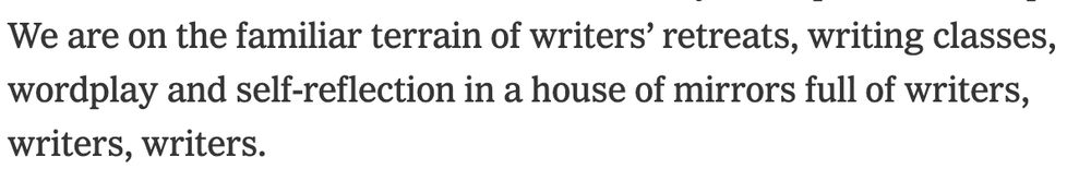 We are on the familiar terrain of writers’ retreats, writing classes, wordplay and self-reflection in a house of mirrors full of writers, writers, writers.
