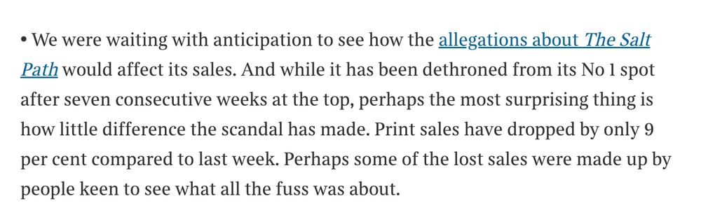 • We were waiting with anticipation to see how the allegations about The Salt Path would affect its sales. And while it has been dethroned from its No 1 spot after seven consecutive weeks at the top, perhaps the most surprising thing is how little difference the scandal has made. Print sales have dropped by only 9 per cent compared to last week. Perhaps some of the lost sales were made up by people keen to see what all the fuss was about.

