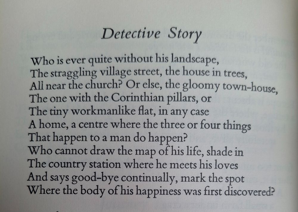For who is ever quite without his landscape,
The straggling village street, the house in trees,
All near the church, or else the gloomy town house,
The one with the Corinthian pillars, or
The tiny workmanlike flat: in any case
A home, the centre where the three or four things
that happen to a man do happen? Yes,
Who cannot draw the map of his life, shade in
The little station where he meets his loves
And says good-bye continually, and mark the spot
Where the body of his happiness was first discovered?