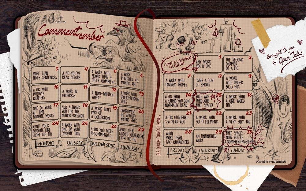 calendar for Comment-Ember 2025 
Days:
1 any work you'd like
2 the second chapter of a fic
3 more than three sentences
4 a fic you've read before 
5 a work with fewer than 5 comments 
6 a work published less than six months ago 
7 a work with fantast tropes 
8 using a ton of emojis
9 a work with under 500 hits
10 a fic with multiple chapters
11 a work in progress
12 a non-written work -fanart, comic, podfic, etc.
13 a work with spooky/horror vibes 
14 a fic with a rating you don't usually read
15 free space - halfway through!!
16 a work with a one word title
17 one of your all-time favorite works
18 add a thank you for the author/creator 
19 a work that's part of a collection 
20 compliment the authors writing style 
21 a fic published more than a year ago
22 a work with sci-fi elements 
23 a work with a very silly tag
24 about your favorite line from the fic
25 a work with one of your favorite tags 
26 a fic you were recommended 
27 about your favorite character from the fix
28 write more than 280 characters 
29 an unfinished work
30 free space - now you're a comment-master!
