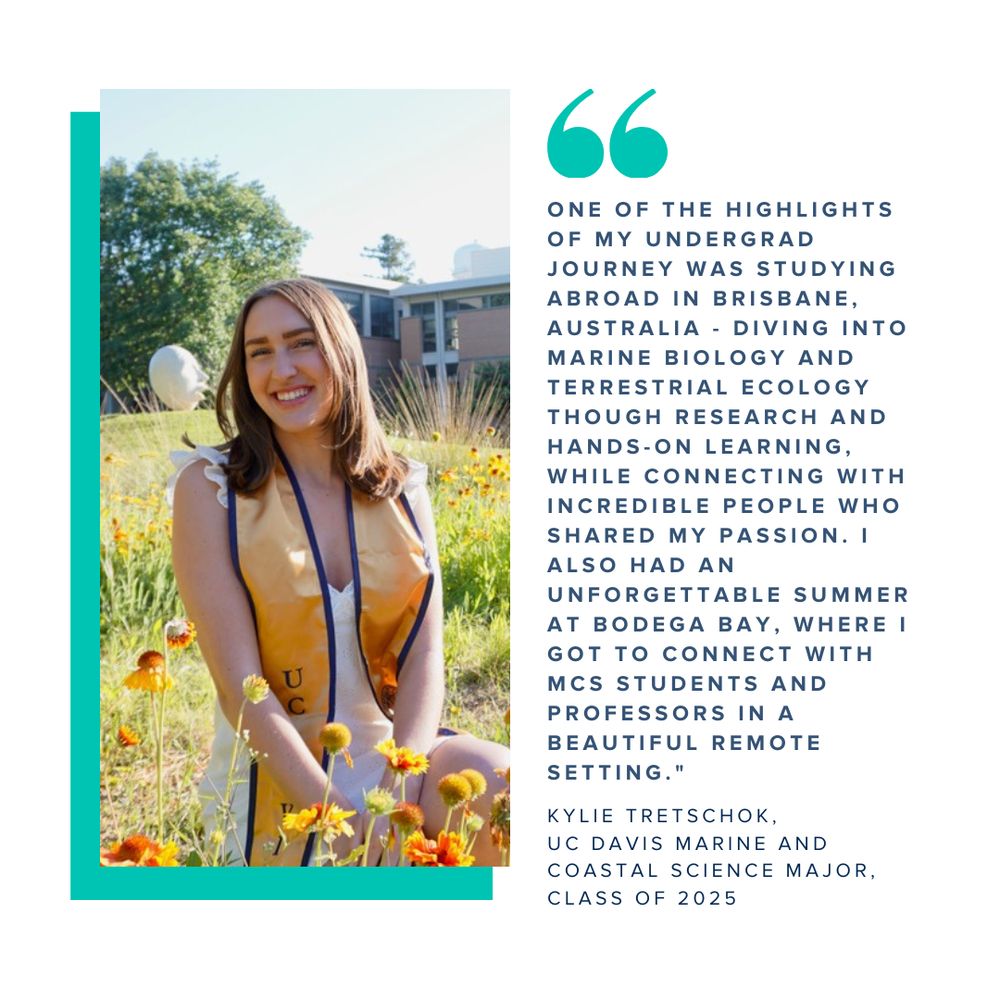 A graphic showing a commencement photo of Kylie Tretschok paired with a quote that reads "One of the highlights of my undergrad journey was studying abroad in Brisbane, Australia - diving into Marine Biology and Terrestrial Ecology though research and hands-on learning, while connecting with incredible people who shared my passion. I also had an unforgettable summer at Bodega Bay, where I got to connect with MCS students and Professors in a beautiful remote setting." -Kylie Tretschok, UC Davis Marine and Coastal Science Major, Class of 2025