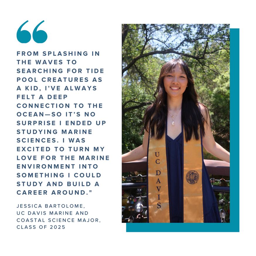 A graphic showing a commencement photo of Jessica Bartolome paired with a quote that reads "From splashing in the waves to searching for tide pool creatures as a kid, I’ve always felt a deep connection to the ocean—so it’s no surprise I ended up studying marine sciences. I was excited to turn my love for the marine environment into something I could study and build a career around."