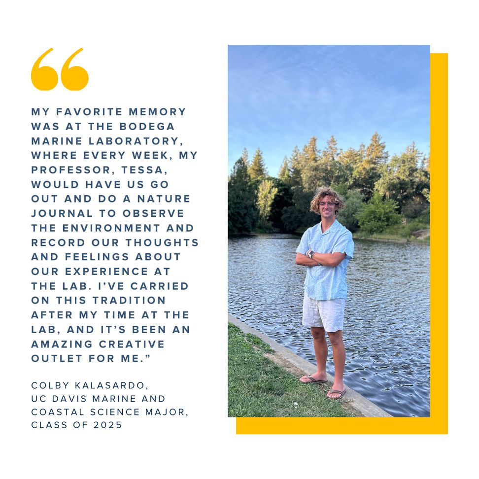 A graphic showing a commencement photo of Colby Kalasardo paired with a quote that reads "My favorite memory was at the Bodega Marine Laboratory, where every week, my professor, Tessa, would have us go out and do a nature journal to observe the environment and record our thoughts and feelings about our experience at the lab. I’ve carried on this tradition after my time at the lab, and it’s been an amazing creative outlet for me."
