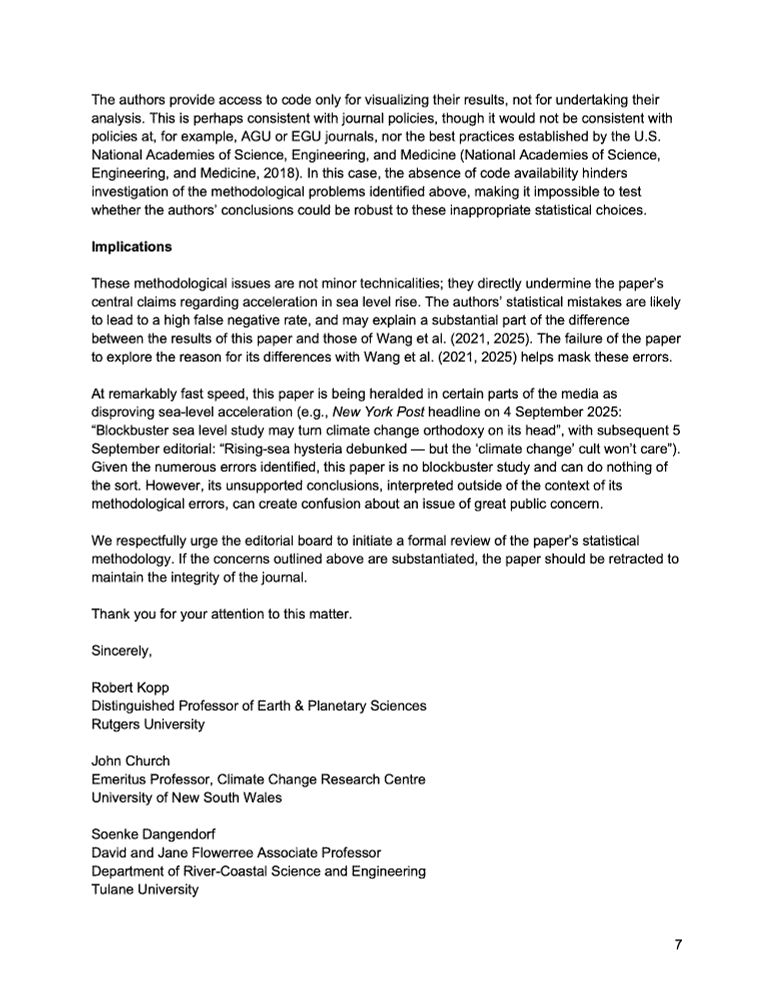 These methodological issues are not minor technicalities; they directly undermine the paper’s central claims regarding acceleration in sea level rise. The authors’ statistical mistakes are likely to lead to a high false negative rate, and may explain a substantial part of the difference between the results of this paper and those of Wang et al. (2021, 2025). The failure of the paper to explore the reason for its differences with Wang et al. (2021, 2025) helps mask these errors. 

At remarkably fast speed, this paper is being heralded in certain parts of the media as disproving sea-level acceleration (e.g., New York Post headline on 4 September 2025: “Blockbuster sea level study may turn climate change orthodoxy on its head”, with subsequent 5 September editorial: “Rising-sea hysteria debunked — but the ‘climate change’ cult won’t care”). Given the numerous errors identified, this paper is no blockbuster study and can do nothing of the sort. However, its unsupported conclusions, interpreted outside of the context of its methodological errors, can create confusion about an issue of great public concern. 

We respectfully urge the editorial board to initiate a formal review of the paper’s statistical methodology. If the concerns outlined above are substantiated, the paper should be retracted to maintain the integrity of the journal.

Thank you for your attention to this matter.

Sincerely, 

Robert Kopp
Distinguished Professor of Earth & Planetary Sciences
Rutgers University

John Church
Emeritus Professor, Climate Change Research Centre
University of New South Wales

Soenke Dangendorf
David and Jane Flowerree Associate Professor
Department of River-Coastal Science and Engineering
Tulane University
