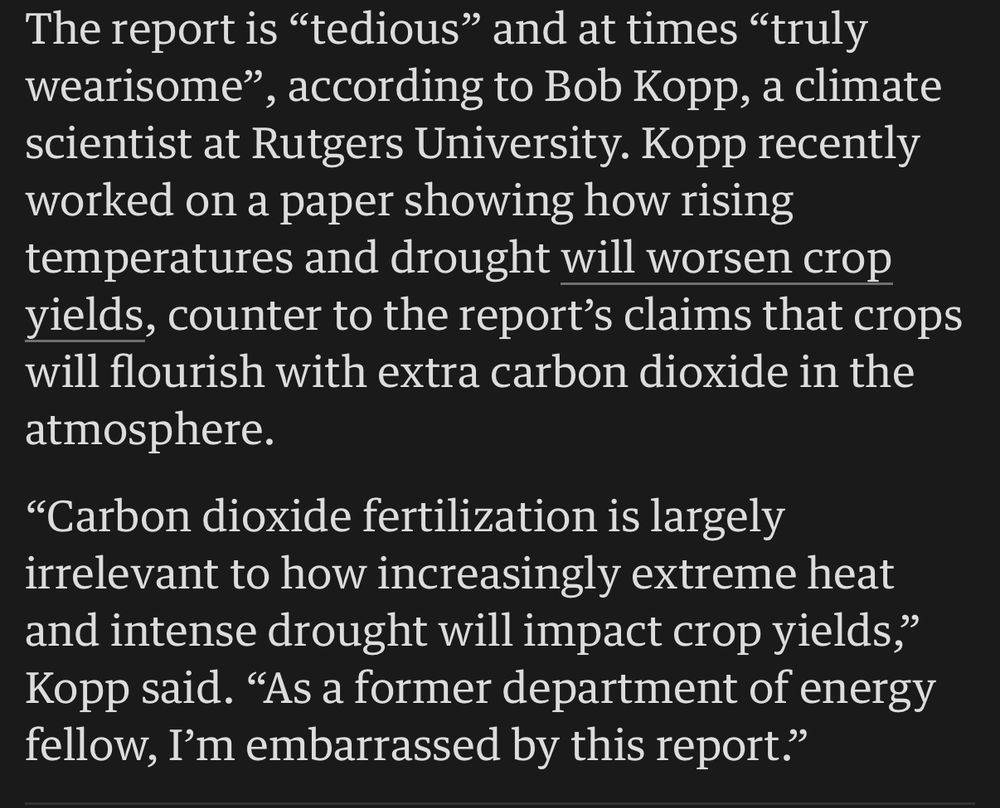 The report is "tedious" and at times "truly wearisome", according to Bob Kopp, a climate scientist at Rutgers University. Kopp recently worked on a paper showing how rising temperatures and drought will worsen crop yields, counter to the report's claims that crops will flourish with extra carbon dioxide in the atmosphere.

"Carbon dioxide fertilization is largely irrelevant to how increasingly extreme heat and intense drought will impact crop yields," Kopp said. "As a former department of energy fellow, I'm embarrassed by this report."
