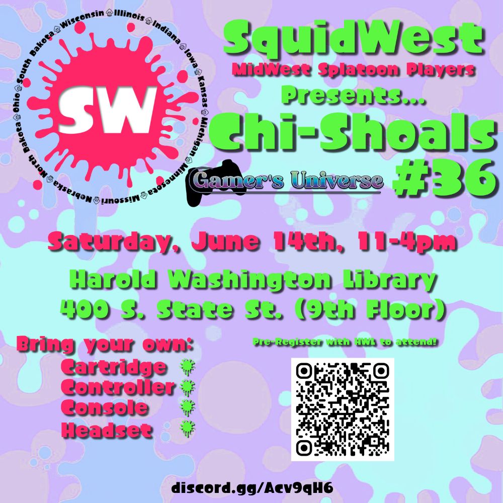 SquidWest (MidWest Splatoon players) Presents...
Chi-Shoals #36 (Gamer's Universe)

Saturday, Jun 14th, 11am-4pm

Harold Washington Library 
400 S. State St. (9th Floor). 

Bring your own
Cartridge
Controller
Console
Headset

A QR Code contains a link to: https://web.cvent.com/event/e3aac856-f32c-41f5-af7d-87a1d816946c/regProcessStep1

discord.gg/Acv9qH6