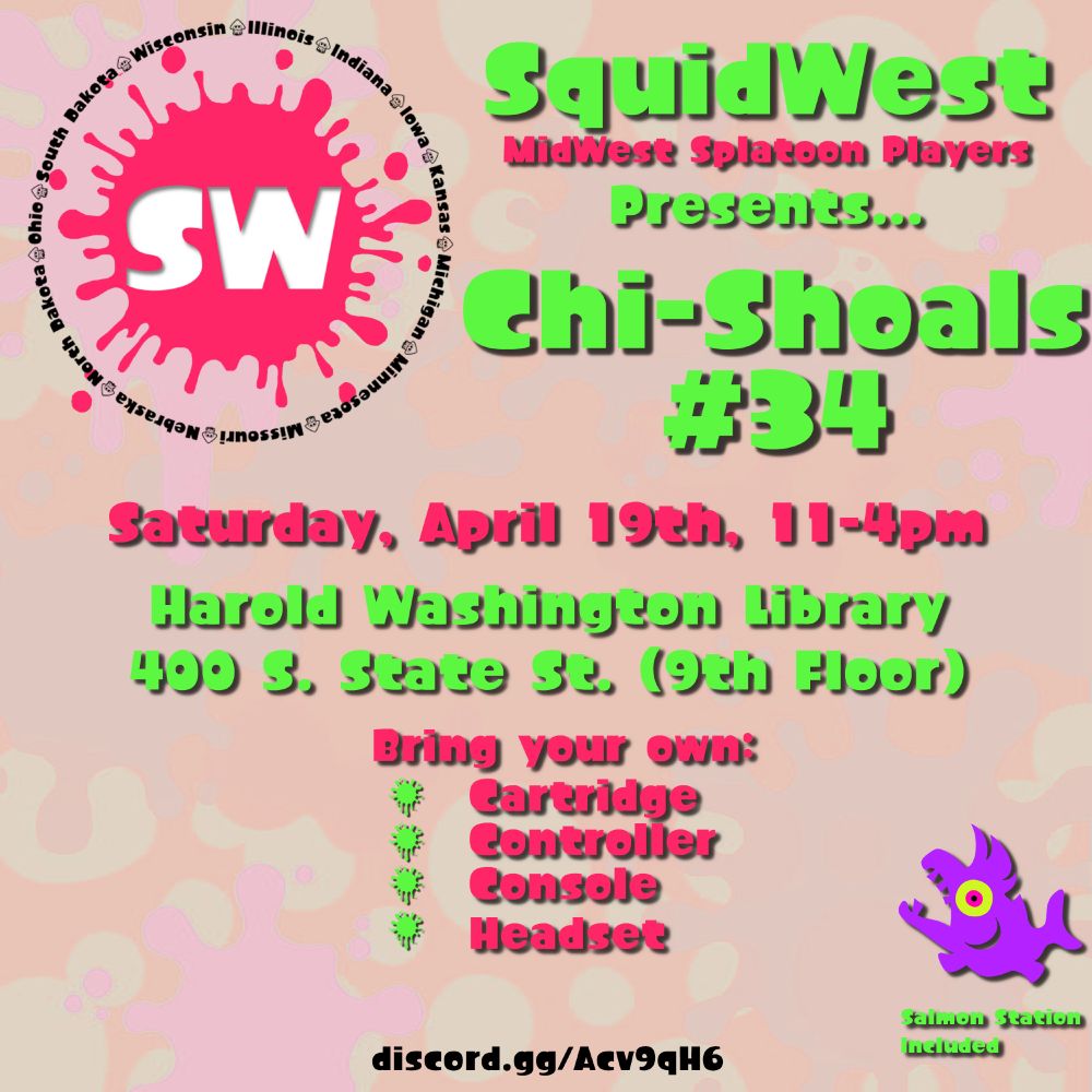 Chi-Shoals #34 
SquidWest
MidWest Splatoon Players
Presents... 
Chi-Shoals 
#34
Saturday, April 19th, 11am-4pm
Harold Washington Library (400 S State St 9th Floor).
Bring your own
- Cartridge
- Console
- Controller
- Headset

Salmon Station Included

discord.gg/Acv9qH6