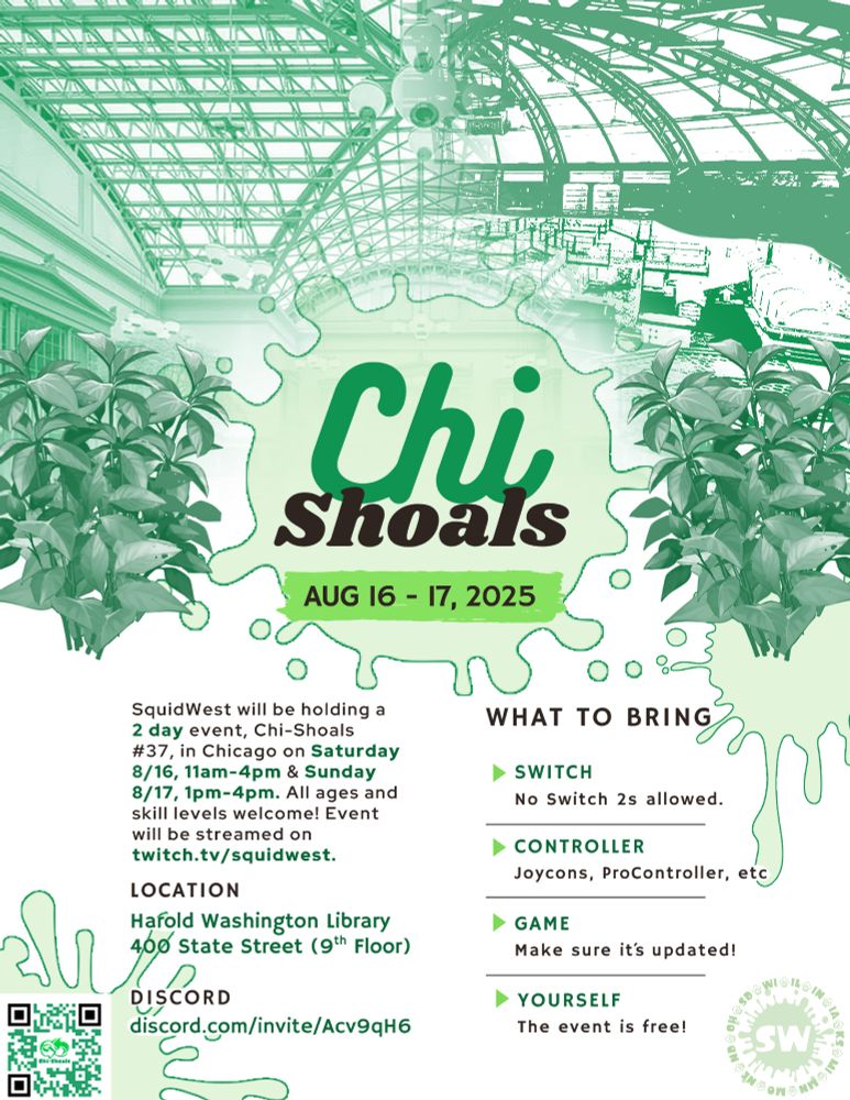 Chi Shoals
Aug 16 - 17 2025
SquidWest will be holding Chi-Shoals #37 in Chicago on Saturday, August 16th, 11am to 4pm, and Sunday August 17th 1pm to 4pm! All ages and skill levels are welcome. Event will be streamed on https://twitch.tv/squidwest

Location
Harold Washington Liibrary 400 S. State. St. 9th floor

Discord
https://discord.com/invite/Acv9qH6

What to bring
Switch
No Switch 2s allowed.

Controller
Joycons, Procontroller, etc

Game
Make sure it's updated!

Yourself
The event is free!
