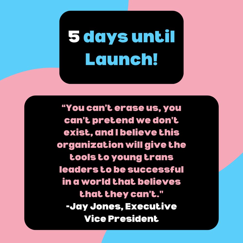 "5 days until Launch!" with a quote from NTLCC Executive Vice President Jay Jones quote on black background against pink and blue gradient. Jones' quote reads "You can’t erase us, you can’t pretend we don't exist, and I believe this organization will give the tools to young trans leaders to be successful in a world that believes that they can’t."