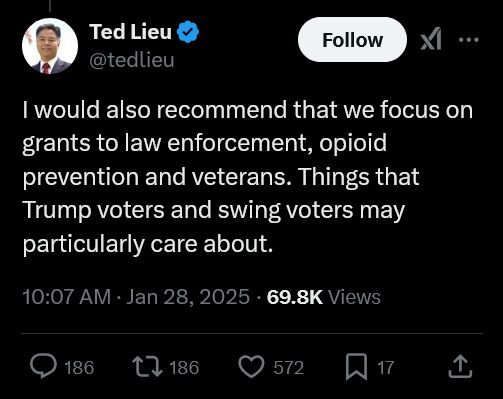 Ted Lieu
@tedlieu
I would also recommend that we focus on grants to law enforcement, opioid prevention and veterans. Things that Trump voters and swing voters may particularly care about.
10:07 AM · Jan 28, 2025
·
69.8K
 Views
