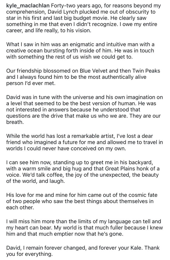 kyle_maclachlan Forty-two years ago, for reasons beyond my comprehension, David Lynch plucked me out of obscurity to star in his first and last big budget movie. He clearly saw something in me that even I didn't recognize. I owe my entire career, and life really, to his vision.
What I saw in him was an enigmatic and intuitive man with a creative ocean bursting forth inside of him. He was in touch with something the rest of us wish we could get to.
Our friendship blossomed on Blue Velvet and then Twin Peaks and I always found him to be the most authentically alive person I'd ever met.
David was in tune with the universe and his own imagination on a level that seemed to be the best version of human. He was not interested in answers because he understood that questions are the drive that make us who we are. They are our breath.
While the world has lost a remarkable artist, l've lost a dear friend who imagined a future for me and allowed me to travel in worlds I could never have conceived on my own.
I can see him now, standing up to greet me in his backyard, with a warm smile and big hug and that Great Plains honk of a voice. We'd talk coffee, the joy of the unexpected, the beauty of the world, and laugh.
His love for me and mine for him came out of the cosmic fate of two people who saw the best things about themselves in each other.
I will miss him more than the limits of my language can tell and my heart can bear. My world is that much fuller because I knew him and that much emptier now that he's gone.
David, I remain forever changed, and forever your Kale. Thank you for everything.
